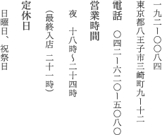 192-0084 東京都八王子三崎町9-12 電話/042-620-5080 営業時間/昼　12時～13時15分（入店）※水曜日・木曜日のみ営業/ 夜　18時～22時（入店）
	定休日/日曜日　※月曜日が祝祭日の場合は連休とさせていただきます。